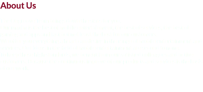 About Us The Ongroove Team brings down the stars for you.
Our maxim is the best of mobile entertainment, the best of services, the best of gaming and apps and last but not least the best for our customers.
We offer you everything a heart can desire in the range of mobile entertainment and services. Our ideas in the field of mobile entertainment are second to none.
To keep these high standards, we benefit from our satisfied colleagues and active customers. Because the continuous improve of our products and services is the basis of our work.